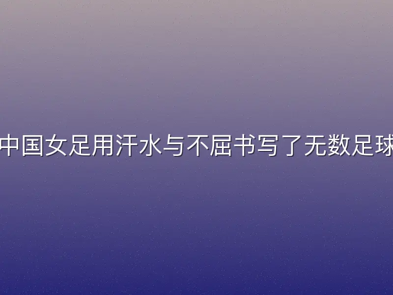 在绿茵场上，中国女足用汗水与不屈书写了无数足球女足励志故事